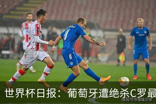 世界杯日报：葡萄牙遭绝杀C罗最后一舞 多国效仿美国上诉红黄牌
