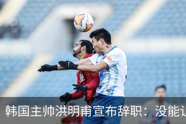 韩国主帅洪明甫宣布辞职：没能让大家满意 但我已尽力